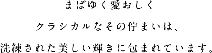 まばゆく愛おしくクラシカルなその佇まいは、洗練された美しい輝きに包まれています。